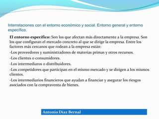 Interrelaciones con el entorno económico y social. Entorno general y entorno
específico.
El entorno específico: Son los que afectan más directamente a la empresa. Son
los que configuran el mercado concreto al que se dirige la empresa. Entre los
factores más cercanos que rodean a la empresa están:
-Los proveedores y suministradores de materias primas y otros recursos.
-Los clientes o consumidores.
-Los intermediaros o distribuidores.
-Los competidores que participan en el mismo mercado y se dirigen a los mismos
clientes.
-Los intermediarios financieros que ayudan a financiar y asegurar los riesgos
asociados con la compraventa de bienes.
 
