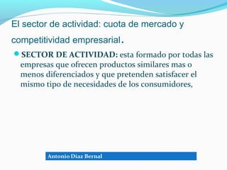 El sector de actividad: cuota de mercado y
competitividad empresarial.
SECTOR DE ACTIVIDAD: esta formado por todas las
  empresas que ofrecen productos similares mas o
  menos diferenciados y que pretenden satisfacer el
  mismo tipo de necesidades de los consumidores,
 