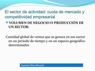 El sector de actividad: cuota de mercado y
competitividad empresarial
VOLUMEN DE NEGOCIO O PRODUCCIÓN DE
 UN SECTOR:

Cantidad global de ventas que se genera en ese sector
 en un período de tiempo y en un espacio geográfico
 determinados
 