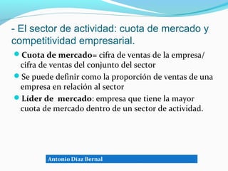 - El sector de actividad: cuota de mercado y
competitividad empresarial.
Cuota de mercado= cifra de ventas de la empresa/
 cifra de ventas del conjunto del sector
Se puede definir como la proporción de ventas de una
 empresa en relación al sector
Líder de mercado: empresa que tiene la mayor
 cuota de mercado dentro de un sector de actividad.
 