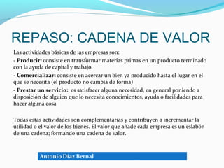 REPASO: CADENA DE VALOR
Las actividades básicas de las empresas son:
- Producir: consiste en transformar materias primas en un producto terminado
con la ayuda de capital y trabajo.
- Comercializar: consiste en acercar un bien ya producido hasta el lugar en el
que se necesita (el producto no cambia de forma)
- Prestar un servicio: es satisfacer alguna necesidad, en general poniendo a
disposición de alguien que lo necesita conocimientos, ayuda o facilidades para
hacer alguna cosa

Todas estas actividades son complementarias y contribuyen a incrementar la
utilidad o el valor de los bienes. El valor que añade cada empresa es un eslabón
de una cadena; formando una cadena de valor.
 