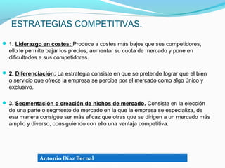ESTRATEGIAS COMPETITIVAS.

 1. Liderazgo en costes: Produce a costes más bajos que sus competidores,
  ello le permite bajar los precios, aumentar su cuota de mercado y pone en
  dificultades a sus competidores.

 2. Diferenciación: La estrategia consiste en que se pretende lograr que el bien
  o servicio que ofrece la empresa se perciba por el mercado como algo único y
  exclusivo.

 3. Segmentación o creación de nichos de mercado. Consiste en la elección
  de una parte o segmento de mercado en la que la empresa se especializa, de
  esa manera consigue ser más eficaz que otras que se dirigen a un mercado más
  amplio y diverso, consiguiendo con ello una ventaja competitiva.
 