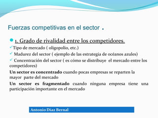 Fuerzas competitivas en el sector              .
1. Grado de rivalidad entre los competidores.
Tipo de mercado ( oligopolio, etc.)
 Madurez del sector ( ejemplo de las estrategia de océanos azules)
 Concentración del sector ( es cómo se distribuye el mercado entre los
competidores)
Un sector es concentrado cuando pocas empresas se reparten la
mayor parte del mercado
Un sector es fragmentado cuando ninguna empresa tiene una
participación importante en el mercado
 