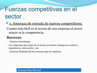 Fuerzas competitivas en el
sector .
2. Amenaza de entrada de nuevos competidores.
Cuanto más fácil es el acceso de una empresa al sector
 mayor es la competencia.
Barreras:
 - Fuertes inversiones.
- Las empresas que están en el sector ya tienen ventajas en cuanto a
   experiencia, innovación , etc.
- -Carácter limitado de los recursos que se explotan
 