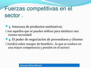 Fuerzas competitivas en el
sector .
3. Amenaza de productos sustitutivos.
( son aquellos que se pueden utilizar para satisfacer una
   misma necesidad)
4. El poder de negociación de proveedores y clientes
( incidirá sobre margen de beneficio , lo que se traduce en
   una mayor competencia y presión en el sector)
 