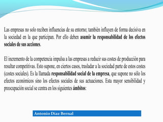 Las empresas no solo reciben influencias de su entorno; también influyen de forma decisiva en
la sociedad en la que participan. Por ello deben asumir la responsabilidad de los efectos
sociales de sus acciones.

El incremento de la competencia impulsa a las empresas a reducir sus costes de producción para
resultar competitivas. Esto supone, en ciertos casos, trasladar a la sociedad parte de estos costes
(costes sociales). Es la llamada responsabilidad social de la empresa, que supone no sólo los
efectos económicos sino los efectos sociales de sus actuaciones. Esta mayor sensibilidad y
preocupación social se centra en los siguientes ámbitos:
 
