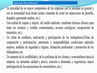 - La necesidad de un mayor compromiso de las empresas con la sociedad en general y
  con la comunidad local donde actúan. (tratando de evitar las reducciones de plantilla,
  despidos, generando empleo, etc.)
- Una actitud de respeto y mejora del medio ambiente. (mediante técnicas eficaces para
  tratar los residuos y vertidos contaminantes, envases ecológicos, recuperación de
  materiales, etc.)
- Un clima de confianza, motivación y participación de los trabajadores.(Clima de
  cooperación y participación, autonomía y responsabilidad, condiciones salariales
  mejores, medidas de seguridad e higiene, formación profesional y promoción de los
  trabajadores, etc.
- Un aumento de la credibilidad y de la confianza de los clientes y consumidores hacia la
  empresa. (se demanda calidad y precio, atención a demandas y sugerencias, mayor
  participación de las asociaciones de consumidores, etc.)
 