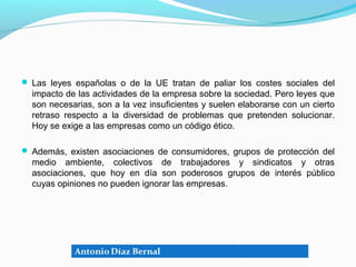  Las leyes españolas o de la UE tratan de paliar los costes sociales del
  impacto de las actividades de la empresa sobre la sociedad. Pero leyes que
  son necesarias, son a la vez insuficientes y suelen elaborarse con un cierto
  retraso respecto a la diversidad de problemas que pretenden solucionar.
  Hoy se exige a las empresas como un código ético.

 Además, existen asociaciones de consumidores, grupos de protección del
  medio ambiente, colectivos de trabajadores y sindicatos y otras
  asociaciones, que hoy en día son poderosos grupos de interés público
  cuyas opiniones no pueden ignorar las empresas.
 