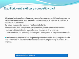 Equilibrio entre ética y competitividad


Además de las leyes y los reglamentos escritos, las empresas también deben regirse por
códigos sociales y éticos, para responder a una serie de retos a los que se enfrenta la
empresa en la actualidad:
-La mayor madurez del mercado y de la sociedad civil.
-El crecimiento de la competencia y el proceso de globalización de la economía.
- La integración de todos los trabajadores en el proyecto de la empresa.
- La sociedad civil y la opinión pública exigen a las empresas su responsabilidad social.

Hoy en día las empresas están adoptando planteamientos de ética y responsabilidad
social como uno de los aspectos básicos de su filosofía empresarial y de cultura de la
empresa.
 