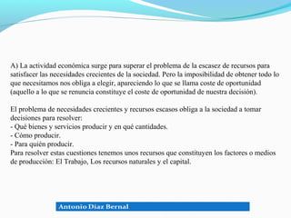 A) La actividad económica surge para superar el problema de la escasez de recursos para
satisfacer las necesidades crecientes de la sociedad. Pero la imposibilidad de obtener todo lo
que necesitamos nos obliga a elegir, apareciendo lo que se llama coste de oportunidad
(aquello a lo que se renuncia constituye el coste de oportunidad de nuestra decisión).

El problema de necesidades crecientes y recursos escasos obliga a la sociedad a tomar
decisiones para resolver:
- Qué bienes y servicios producir y en qué cantidades.
- Cómo producir.
- Para quién producir.
Para resolver estas cuestiones tenemos unos recursos que constituyen los factores o medios
de producción: El Trabajo, Los recursos naturales y el capital.
 