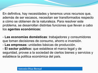 En definitiva, hay necesidades y tenemos unos recursos que,
además de ser escasos, necesitan ser transformados respecto
a cómo se obtienen de la naturaleza. Para resolver este
problema, se desarrollan distintas funciones que llevan a cabo
los agentes económicos:

- Las economías domésticas: trabajadores y consumidores
que toman decisiones de consumo, ahorro e inversión.
- Las empresas: unidades básicas de producción.
- El sector público: que establece el marco legal y de
seguridad, provee a la sociedad de ciertos bienes y servicios y
establece la política económica del país.
 