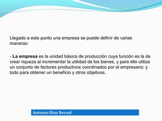 Llegado a este punto una empresa se puede definir de varias
maneras:

- La empresa es la unidad básica de producción cuya función es la de
crear riqueza al incrementar la utilidad de los bienes, y para ello utiliza
un conjunto de factores productivos coordinados por el empresario; y
todo para obtener un beneficio y otros objetivos.
 