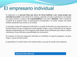 El empresario individual
El empresario es la persona física que ejerce de forma habitual y por cuenta propia una
actividad mercantil. Como dueño de la empresa, responde con todo su patrimonio a las deudas
que pueda contraer su negocio. Su responsabilidad, es por tanto, ilimitada. Tanto el gobierno
o gestión de la empresa como la representación corresponden a su titular, aunque este puede
nombrar apoderados que actúen en su nombre.

La principal ventaja del empresario individual es su poder de decisión con total autonomía. Los
inconvenientes son que el empresario asume grandes riesgos y que el desarrollo de la empresa
depende completamente de él (las empresas individuales tienen problemas para obtener créditos
o préstamos, lo que dificulta sus posibilidades de crecimiento).

En resumen, la forma de empresario individual es la habitual en negocios pequeños, con poco
riesgo y escasa inversión inicial.

La propiedad y el control están en las mismas manos, cosa que no sucede en las empresas.
 