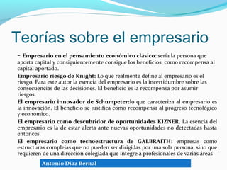 Teorías sobre el empresario
- Empresario en el pensamiento económico clásico: sería la persona que
aporta capital y consiguientemente consigue los beneficios como recompensa al
capital aportado.
Empresario riesgo de Knight: Lo que realmente define al empresario es el
riesgo. Para este autor la esencia del empresario es la incertidumbre sobre las
consecuencias de las decisiones. El beneficio es la recompensa por asumir
riesgos.
El empresario innovador de Schumpeter:lo que caracteriza al empresario es
la innovación. El beneficio se justifica como recompensa al progreso tecnológico
y económico.
El empresario como descubridor de oportunidades KIZNER. La esencia del
empresario es la de estar alerta ante nuevas oportunidades no detectadas hasta
entonces.
El empresario como tecnoestructura de GALBRAITH: empresas como
estructuras complejas que no pueden ser dirigidas por una sola persona, sino que
requieren de una dirección colegiada que integre a profesionales de varias áreas
 