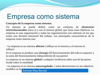 Empresa como sistema
Concepto de la empresa como sistema:
Un sistema se puede definir como un conjunto de elementos
interrelacionados entre sí y con el sistema global, que tiene unos objetivos. La
empresa es una organización y todas las organizaciones son sistemas en los que
existe una división funcional del trabajo. Las principales características de la
empresa como sistema son:

- La empresa es un sistema abierto.( influye en el entorno y el entorno le
influye)
En la empresa se produce una sinergia (El funcionamiento del todo es superior a
la suma del funcionamiento independiente de sus partes)
La empresa es un sistema global.( cualquier incidencia sobre una de las partes
incide sobre la totalidad)
- La empresa es un sistema autorregulado. ( antes desviaciones en sus objetivos
modifica su funcionamiento)
 