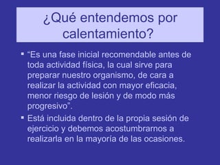 ¿Qué entendemos por calentamiento?  “ Es una fase inicial recomendable antes de toda actividad física, la cual sirve para preparar nuestro organismo, de cara a realizar la actividad con mayor eficacia, menor riesgo de lesión y de modo más progresivo”. Está incluida dentro de la propia sesión de ejercicio y debemos acostumbrarnos a realizarla en la mayoría de las ocasiones. 
