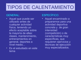 TIPOS DE CALENTAMIENTO GENERAL: Aquel que puede ser utilizado antes de cualquier actividad física, teniendo un efecto aceptable sobre la mayoría de ellas: clases, mantenimiento, entrenamientos en general, deportes a nivel medio... Es el estudiado en este tema ESPECÍFICO: Aquel encaminado a prepararnos para una actividad deportiva concreta y  de gran intensidad (competición) o de características muy específicas, que requieren ejercicios y técnicas de ejecución muy especializados. 