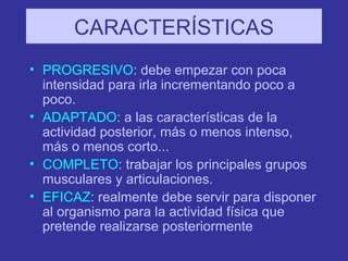CARACTERÍSTICAS PROGRESIVO : debe empezar con poca intensidad para irla incrementando poco a poco. ADAPTADO : a las características de la actividad posterior, más o menos intenso, más o menos corto... COMPLETO : trabajar los principales grupos musculares y articulaciones. EFICAZ : realmente debe servir para disponer al organismo para la actividad física que pretende realizarse posteriormente 