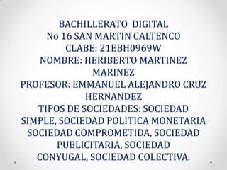 BACHILLERATO DIGITAL
No 16 SAN MARTIN CALTENCO
CLABE: 21EBH0969W
NOMBRE: HERIBERTO MARTINEZ
MARINEZ
PROFESOR: EMMANUEL ALEJANDRO CRUZ
HERNANDEZ
TIPOS DE SOCIEDADES: SOCIEDAD
SIMPLE, SOCIEDAD POLITICA MONETARIA
SOCIEDAD COMPROMETIDA, SOCIEDAD
PUBLICITARIA, SOCIEDAD
CONYUGAL, SOCIEDAD COLECTIVA.

 