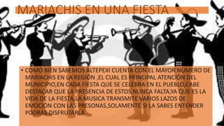 MARIACHIS EN UNA FIESTA
• COMO BIEN SABEMOS ALTEPEXI CUENTA CON EL MAYOR NUMERO DE
MARIACHIS EN LA REGIÓN ,EL CUAL ES PRINCIPAL ATENCIÓN DEL
MUNICIPIO,EN CADA FIESTA QUE SE CELEBRA EN EL PUEBLO,CABE
DESTACAR QUE LA PRESENCIA DE ESTOS,NUNCA FALTA,YA QUE ES LA
VIDA DE LA FIESTA,LA MUSICA TRANSMITE VARIOS LAZOS DE
EMOCIÓN CON LAS PRESONAS,SOLAMENTE SI LA SABES ENTENDER
PODRAS DISFRUTARLA
 