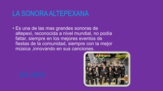 LA SONORAALTEPEXANA
• Es una de las mas grandes sonoras de
altepexi, reconocida a nivel mundial, no podía
faltar, siempre en los mejores eventos de
fiestas de la comunidad, siempre con la mejor
música ,innovando en sus canciones.
Ver video
 