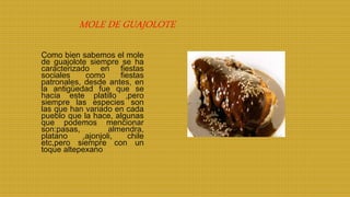 Como bien sabemos el mole
de guajolote siempre se ha
caracterizado en fiestas
sociales como fiestas
patronales, desde antes, en
la antigüedad fue que se
hacia este platillo ,pero
siempre las especies son
las que han variado en cada
pueblo que la hace, algunas
que podemos mencionar
son:pasas, almendra,
platano ,ajonjoli, chile
etc,pero siempre con un
toque altepexano
MOLE DE GUAJOLOTE
 