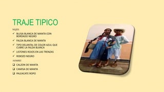TRAJE TIPICO
MUJER:
 BLUSA BLANCA DE MANTA CON
BORDADO NEGRO
 FALDA BLANCA DE MANTA
 TIPO DELANTAL DE COLOR AZUL QUE
CUBRE LA FALDA BLANCA
 LISTONES ROJOS EN LAS TRENZAS
 REBOZO NEGRO
HOMBRE:
 CALZON DE MANTA
 CAMISA DE MANTA
 PALEACATE ROPO
 