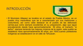 INTRODUCCIÓN
• El Municipio Altepexi se localiza en el estado de Puebla México, es un
pueblo muy maravilloso que se a caracterizado por sus tradiciones y
costumbres, así como cabe destacar es el pueblo de las deliciosas
carnes,que como siempre excelentes en su preparación, algo que sigue
prevaleciendo desde hace aproximadamente 50 años, el mariachi, “si
señor", siempre teniendo los mejores músicos de la región, este pueblo se
estableció hace aproximadamente 80 años, por 1930,cuando pobladores
indígenas se establecieron en el valle de Tehuacán.
 
