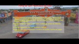 Feria de san Francisco de Asis (altepexi)
La feria patronal en honor a san Francisco de Asís mas conocido como
Altepexi se celebra del 4 al 12 de octubre a lo cual llegan personas de
distintos lugares a disfrutar de lo que aun prevalece como costumbre de
feria lo cual engloba:
Eventos religiosos: Misa ,procesiones, mañanitas, cantos de alabanza,
esos.
Eventos deportivos: Torneos de futbol y béisbol
Eventos culturales: coronación a la Reina del pueblo, Quema de juegos
pirotécnicos, jaripeo .
 