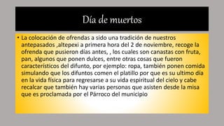 Día de muertos
• La colocación de ofrendas a sido una tradición de nuestros
antepasados ,altepexi a primera hora del 2 de noviembre, recoge la
ofrenda que pusieron días antes, , los cuales son canastas con fruta,
pan, algunos que ponen dulces, entre otras cosas que fueron
característicos del difunto, por ejemplo: ropa, también ponen comida
simulando que los difuntos comen el platillo por que es su ultimo día
en la vida física para regresarse a su vida espiritual del cielo y cabe
recalcar que también hay varias personas que asisten desde la misa
que es proclamada por el Párroco del municipio
 