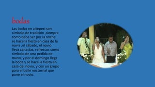 bodas
Las bodas en altepexi son
símbolo de tradición ,siempre
como debe ser por la noche
se hace la fiesta en casa de la
novia ,el sábado, el novio
lleva canastas, refrescos como
símbolo de una pedida de
mano, y por el domingo llega
la boda y se hace la fiesta en
casa del novio, y con un grupo
para el baile nocturnal que
pone el novio.
 