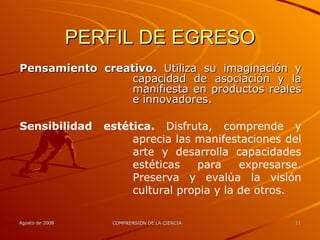 PERFIL DE EGRESO Pensamiento creativo.  Utiliza su imaginación y capacidad de asociación y la manifiesta en productos reales e innovadores. Sensibilidad estética.  Disfruta, comprende y aprecia las manifestaciones del arte y desarrolla capacidades estéticas para expresarse. Preserva y evalúa la visión cultural propia y la de otros. 