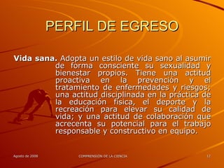 PERFIL DE EGRESO Vida sana.  Adopta un estilo de vida sano al asumir de forma consciente su sexualidad y bienestar propios. Tiene una actitud proactiva en la prevención y el tratamiento de enfermedades y riesgos; una actitud disciplinada en la práctica de la educación física, el deporte y la recreación para elevar su calidad de vida; y una actitud de colaboración que acrecenta su potencial para el trabajo responsable y constructivo en equipo. 