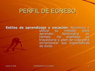 PERFIL DE EGRESO Estilos de aprendizaje y vocación.  Reconoce y utiliza su método para aprender. Administra su tiempo. Ha diseñado su trayectoria y plan de vida para incrementar sus expectativas de éxito. 