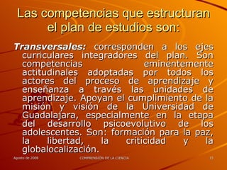 Las competencias que estructuran el plan de estudios son: Transversales:  corresponden a los ejes curriculares integradores del plan. Son competencias eminentemente actitudinales adoptadas por todos los actores del proceso de aprendizaje y enseñanza a través las unidades de aprendizaje. Apoyan el cumplimiento de la misión y visión de la Universidad de Guadalajara, especialmente en la etapa del desarrollo psicoevolutivo de los adolescentes. Son: formación para la paz, la libertad, la criticidad y la globalocalización. 