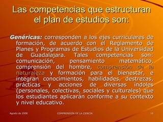 Las competencias que estructuran el plan de estudios son: Genéricas:  corresponden a los ejes curriculares de formación, de acuerdo con el Reglamento de Planes y Programas de Estudios de la Universidad de Guadalajara. Tales competencias son: comunicación, pensamiento matemático, comprensión del hombre,  comprensión de la naturaleza  y formación para el bienestar, e integran conocimientos, habilidades, destrezas, prácticas y acciones de diversas índoles (personales, colectivas, sociales y culturales) que los estudiantes aplicarán conforme a su contexto y nivel educativo. 