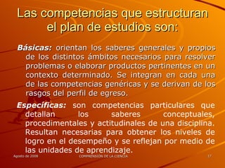 Las competencias que estructuran el plan de estudios son: Básicas:  orientan los saberes generales y propios de los distintos ámbitos necesarios para resolver problemas o elaborar productos pertinentes en un contexto determinado. Se integran en cada una de las competencias genéricas y se derivan de los rasgos del perfil de egreso. Específicas:  son competencias particulares que detallan los saberes conceptuales, procedimentales y actitudinales de una disciplina. Resultan necesarias para obtener los niveles de logro en el desempeño y se reflejan por medio de las unidades de aprendizaje. 