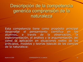 Descripción de la competencia genérica comprensión de la naturaleza Esta competencia tiene como propósito principal desarrollar el pensamiento científico en los alumnos, a través de la observación, la experimentación, el análisis y la argumentación, así como la aplicación en situaciones reales de los principios, modelos y teorías básicas de las ciencias de la naturaleza: 