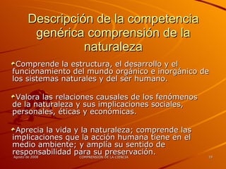 Descripción de la competencia genérica comprensión de la naturaleza Comprende la estructura, el desarrollo y el funcionamiento del mundo orgánico e inorgánico de los sistemas naturales y del ser humano. Valora las relaciones causales de los fenómenos de la naturaleza y sus implicaciones sociales, personales, éticas y económicas. Aprecia la vida y la naturaleza; comprende las implicaciones que la acción humana tiene en el medio ambiente; y amplía su sentido de responsabilidad para su preservación. 