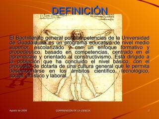 DEFINICIÓN El Bachillerato general por competencias de la Universidad de Guadalajara es un programa educativo de nivel medio superior, escolarizado y con un enfoque formativo y propedéutico, basado en competencias, centrado en el aprendizaje y orientado al constructivismo. Está dirigido a la población que ha concluido el nivel básico, con el propósito de dotarla de una cultura general que le permita desempeñarse en los ámbitos científico, tecnológico, social, artístico y laboral. 