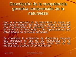 Descripción de la competencia genérica comprensión de la naturaleza Con la comprensión de la naturaleza se logra una formación integral del individuo, desde su relación con la naturaleza y la sociedad, con los avances de la ciencia y la tecnología, y las repercusiones que éstos tienen en el medio ambiente. Se considera la utilización de diferentes recursos que propician el uso de las tecnologías de la información y la comunicación como uno de los medios para acceder al conocimiento. 