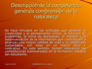 Descripción de la competencia genérica comprensión de la naturaleza Se hace hincapié en las actitudes que generan la creatividad y el pensamiento crítico, la solución de problemas, la toma de decisiones, el manejo y la sistematización de la información que contribuyen a alcanzar una mayor calidad de vida y un desarrollo sustentable, con base en un marco ético y valorativo. En este sentido, toman relevancia las competencias transversales en la formación integral del estudiante. 