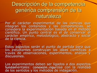 Descripción de la competencia genérica comprensión de la naturaleza Por el carácter experimental de las ciencias que integran los contenidos y las competencias, se considera la experimentación basada en el método científico. Un punto central es el de conservar el carácter empírico, metodológico, abstracto y social de la ciencia. Estos aspectos serán el punto de partida para que los estudiantes construyan las ideas científicas a través de observaciones, experimentos, análisis y discusiones. Los experimentos deben ser ligados a dos aspectos fundamentales: conexión rigurosa con la realidad de los sentidos y los métodos de indagación. 