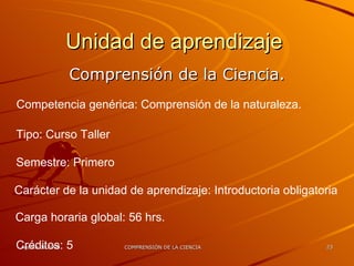 Unidad de aprendizaje  Comprensión de la Ciencia. Competencia genérica: Comprensión de la naturaleza. Tipo: Curso Taller Semestre: Primero Carácter de la unidad de aprendizaje: Introductoria obligatoria Carga horaria global: 56 hrs. Créditos: 5 