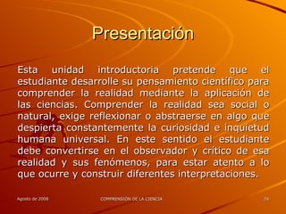 Presentación Esta unidad introductoria pretende que el estudiante desarrolle su pensamiento científico para comprender la realidad mediante la aplicación de las ciencias. Comprender la realidad sea social o natural, exige reflexionar o abstraerse en algo que despierta constantemente la curiosidad e inquietud humana universal. En este sentido el estudiante debe convertirse en el observador y crítico de esa realidad y sus fenómenos, para estar atento a lo que ocurre y construir diferentes interpretaciones. 
