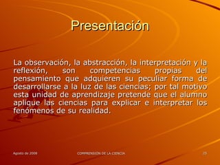 Presentación La observación, la abstracción, la interpretación y la reflexión, son competencias propias del pensamiento que adquieren su peculiar forma de desarrollarse a la luz de las ciencias; por tal motivo esta unidad de aprendizaje pretende que el alumno aplique las ciencias para explicar e interpretar los fenómenos de su realidad. 
