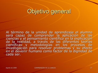 Objetivo general Al término de la unidad de aprendizaje el alumno será capaz de comprender la aplicación de las ciencias y el pensamiento científico en la explicación de la realidad, a través de las diferentes teorías científicas y metodologías en los procesos de investigación para resolver problemas y su efecto en el devenir humano como factor de la dignidad de cada ser. 