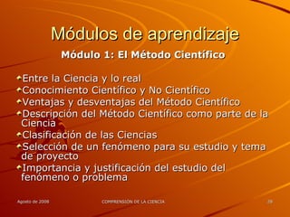 Módulos de aprendizaje Módulo 1: El Método Científico Entre la Ciencia y lo real Conocimiento Científico y No Científico Ventajas y desventajas del Método Científico Descripción del Método Científico como parte de la Ciencia Clasificación de las Ciencias Selección de un fenómeno para su estudio y tema de proyecto Importancia y justificación del estudio del fenómeno o problema 