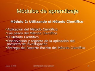 Módulos de aprendizaje Módulo 2: Utilizando el Método Científico Aplicación del Método Científico Los pasos del Método Científico El Método Científico Observación y registro de la aplicación del proyecto de investigación Entrega del Reporte Escrito del Método Científico 