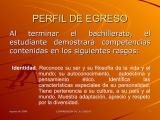 PERFIL DE EGRESO Al terminar el bachillerato, el estudiante demostrará competencias contenidas en los siguientes rasgos: Identidad . Reconoce su ser y su filosofía de la vida y el mundo; su autoconocimiento,  autoestima y pensamiento ético. Identifica las características especiales de su personalidad. Tiene pertenencia a su cultura, a su país y al mundo. Muestra adaptación, aprecio y respeto por la diversidad. 